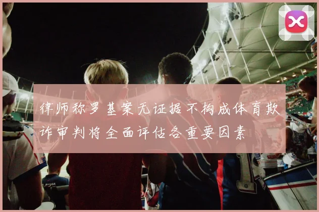 律师称罗基案无证据不构成体育欺诈审判将全面评估各重要因素
