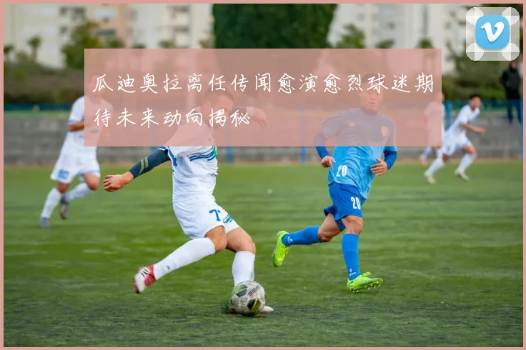 瓜迪奥拉离任传闻愈演愈烈球迷期待未来动向揭秘