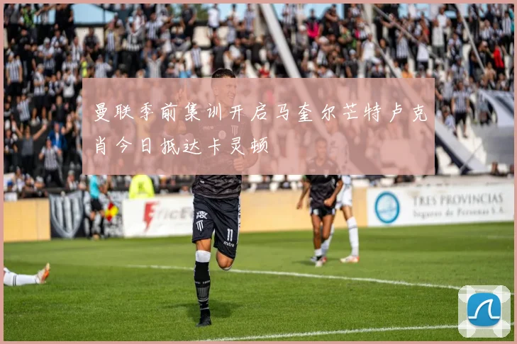 曼联季前集训开启马奎尔芒特卢克肖今日抵达卡灵顿