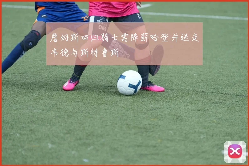 詹姆斯回归骑士需降薪哈登并送走韦德与斯特鲁斯
