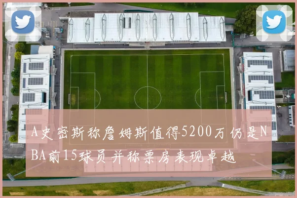 A史密斯称詹姆斯值得5200万仍是NBA前15球员并称票房表现卓越