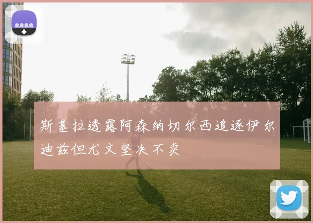 斯基拉透露阿森纳切尔西追逐伊尔迪兹但尤文坚决不卖
