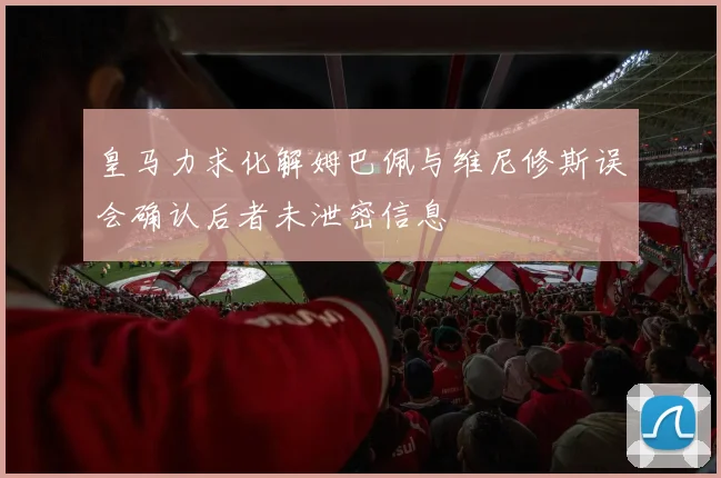 皇马力求化解姆巴佩与维尼修斯误会确认后者未泄密信息