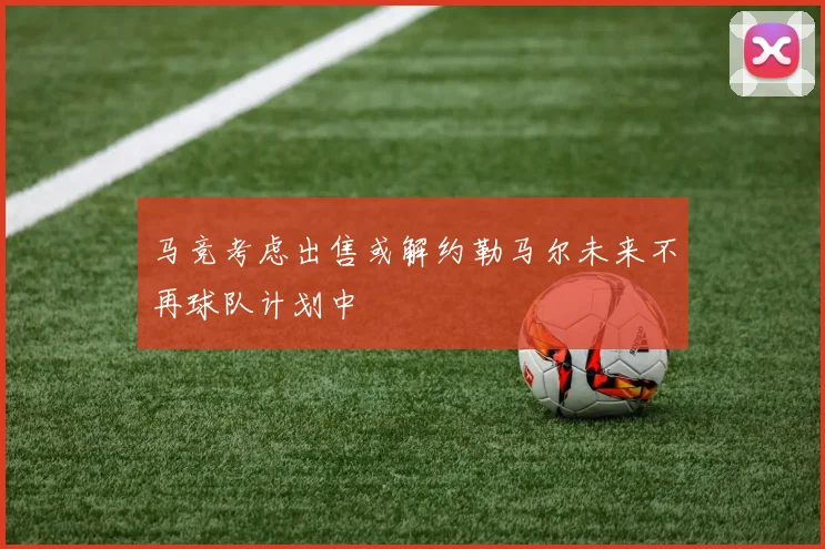 马竞考虑出售或解约勒马尔未来不再球队计划中