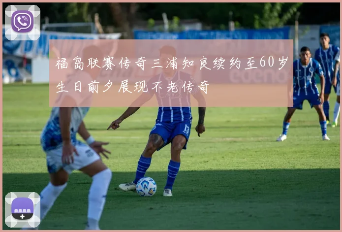 福岛联赛传奇三浦知良续约至60岁生日前夕展现不老传奇