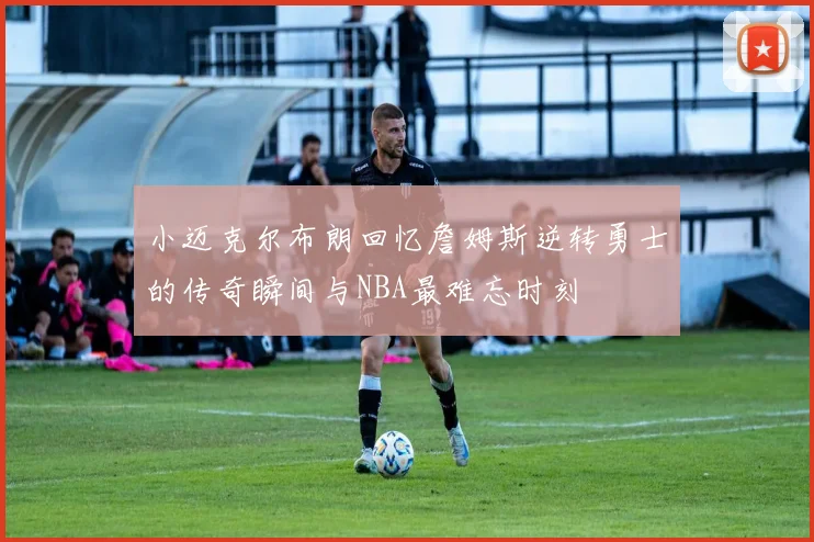小迈克尔布朗回忆詹姆斯逆转勇士的传奇瞬间与NBA最难忘时刻