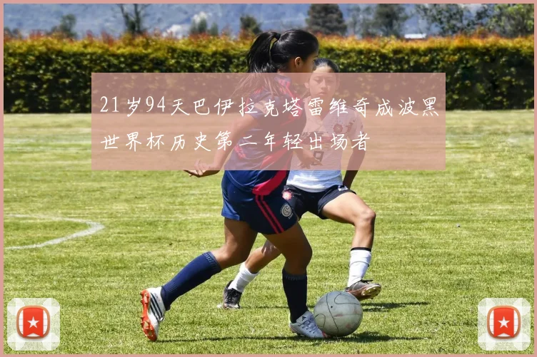 21岁94天巴伊拉克塔雷维奇成波黑世界杯历史第二年轻出场者