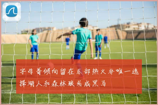 字母哥倾向留在东部热火非唯一选择湖人和森林狼或成黑马