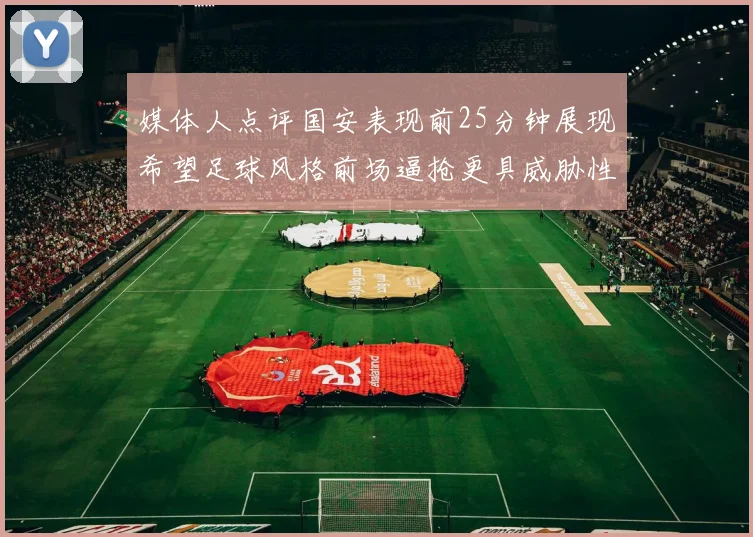 媒体人点评国安表现前25分钟展现希望足球风格前场逼抢更具威胁性