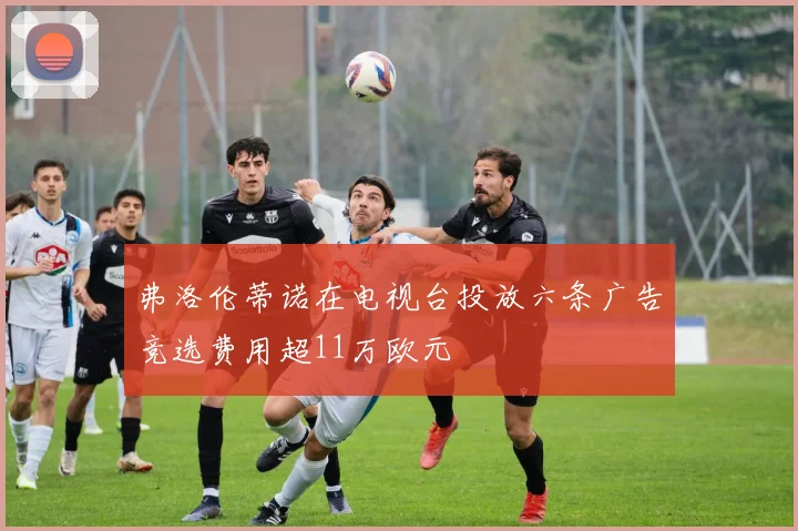 弗洛伦蒂诺在电视台投放六条广告竞选费用超11万欧元