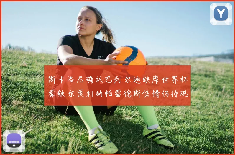 斯卡洛尼确认巴列尔迪缺席世界杯蒙铁尔莫利纳帕雷德斯伤情仍待观察