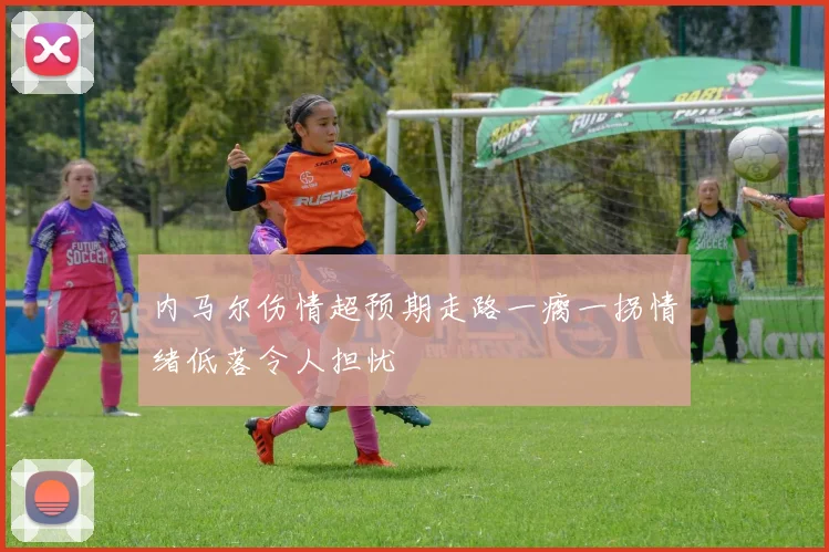 内马尔伤情超预期走路一瘸一拐情绪低落令人担忧