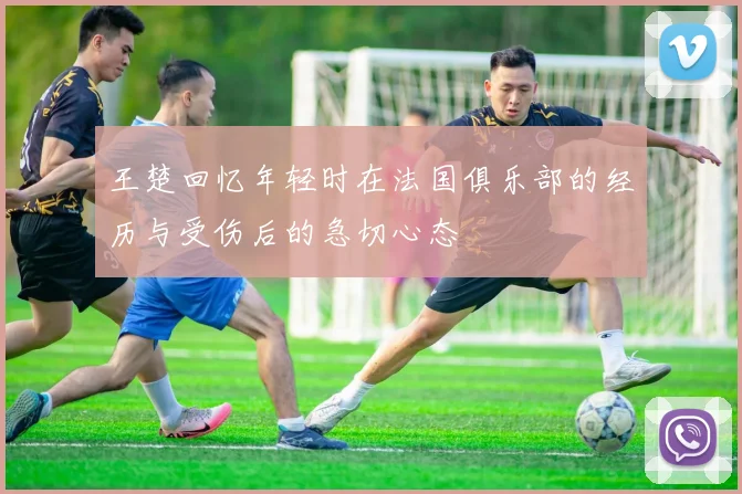 王楚回忆年轻时在法国俱乐部的经历与受伤后的急切心态