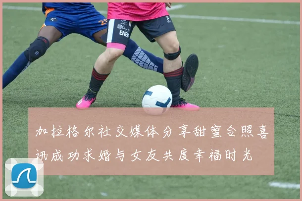 加拉格尔社交媒体分享甜蜜合照喜讯成功求婚与女友共度幸福时光