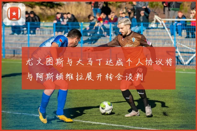 尤文图斯与大马丁达成个人协议将与阿斯顿维拉展开转会谈判