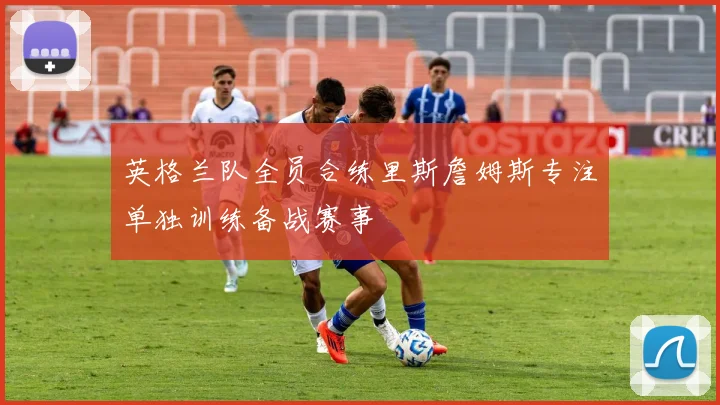 英格兰队全员合练里斯詹姆斯专注单独训练备战赛事