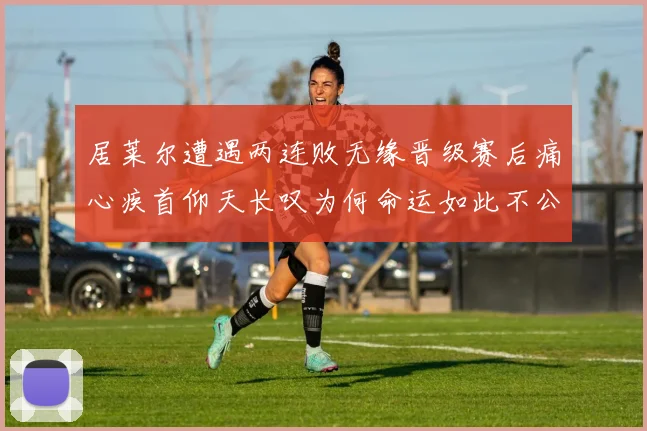 居莱尔遭遇两连败无缘晋级赛后痛心疾首仰天长叹为何命运如此不公