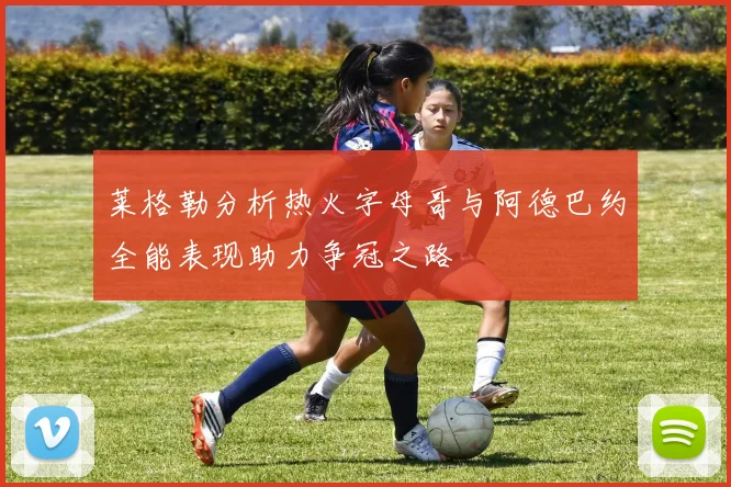 莱格勒分析热火字母哥与阿德巴约全能表现助力争冠之路