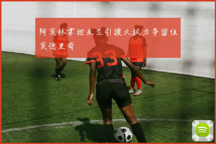 阿莫林掌控米兰引援大权力争留住莫德里奇