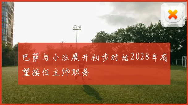 巴萨与小法展开初步对话2028年有望接任主帅职务