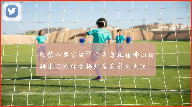 陈骜加盟宁波FC于贵哲租借佛山南狮朱宝杰转会梅州客家引发关注