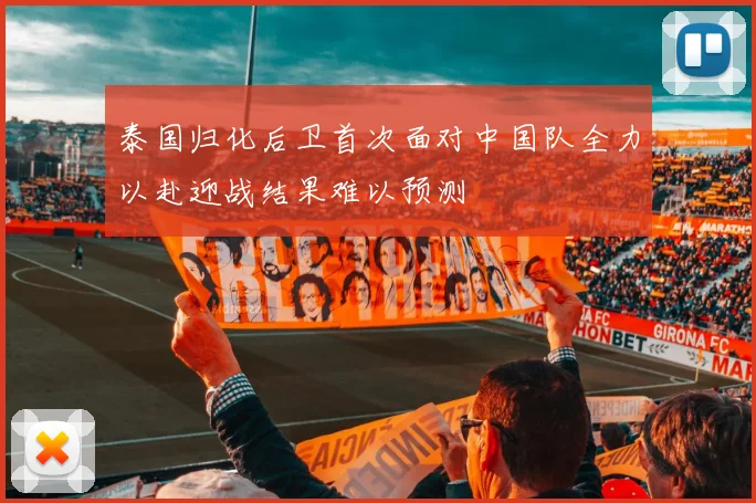 泰国归化后卫首次面对中国队全力以赴迎战结果难以预测