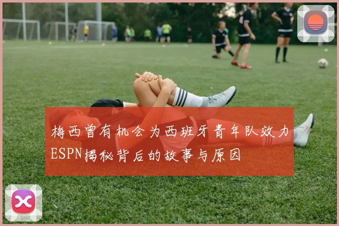 梅西曾有机会为西班牙青年队效力ESPN揭秘背后的故事与原因