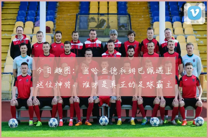 今日趣图：当哈兰德和姆巴佩遇上这位神将，谁才是真正的足球霸主