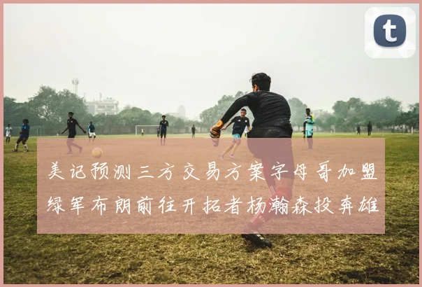美记预测三方交易方案字母哥加盟绿军布朗前往开拓者杨瀚森投奔雄鹿