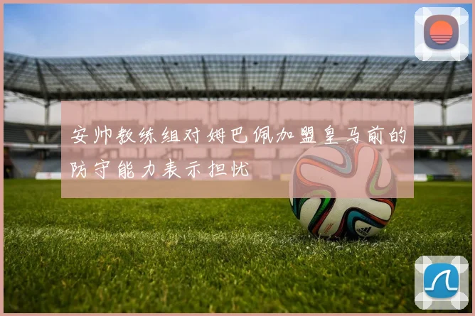 安帅教练组对姆巴佩加盟皇马前的防守能力表示担忧