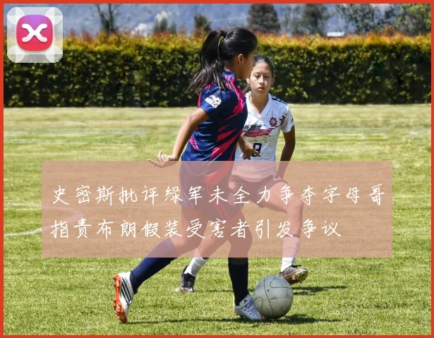 史密斯批评绿军未全力争夺字母哥指责布朗假装受害者引发争议
